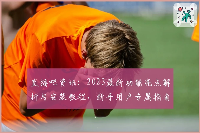 直播吧资讯：2023最新功能亮点解析与安装教程，新手用户专属指南