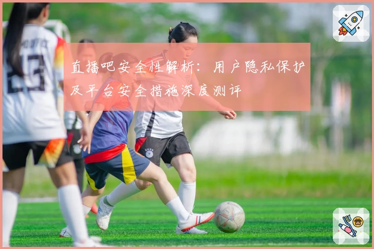 直播吧安全性解析：用户隐私保护及平台安全措施深度测评