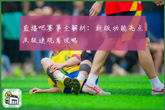 直播吧赛事全解析：新版功能亮点及极速观看攻略