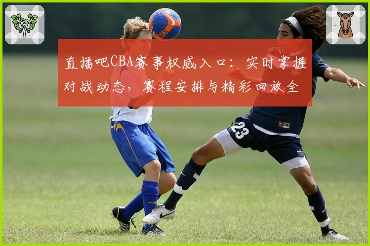 直播吧CBA赛事权威入口：实时掌握对战动态，赛程安排与精彩回放全指南