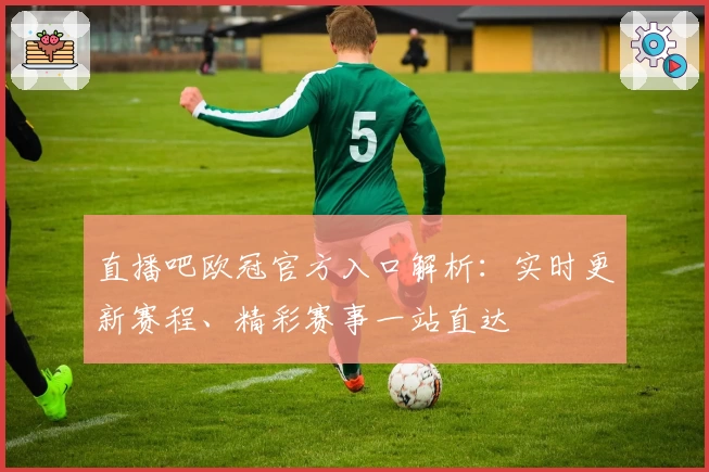 直播吧欧冠官方入口解析：实时更新赛程、精彩赛事一站直达