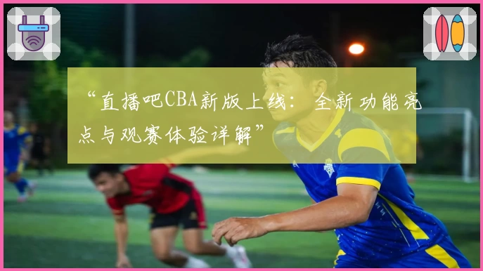 “直播吧CBA新版上线：全新功能亮点与观赛体验详解”