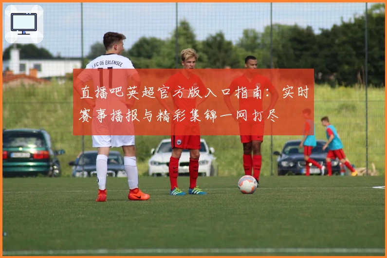 直播吧英超官方版入口指南：实时赛事播报与精彩集锦一网打尽