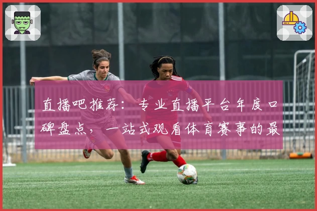 直播吧推荐：专业直播平台年度口碑盘点，一站式观看体育赛事的最佳选择